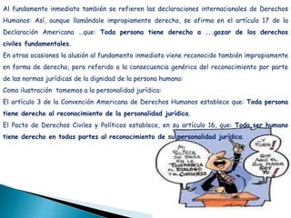 Al fundamento inmediato también se refieren las declaraciones internacionales de Derechos
Humanos: Así, aunque llamándole impropiamente derecho, se afirma en el artículo 17 de la
Declaración Americana ...que: Toda persona tiene derecho a ...gozar de los derechos
civiles fundamentales.
En otras ocasiones la alusión al fundamento inmediato viene reconocido también impropiamente
en forma de derecho, pero referido a la consecuencia genérica del reconocimiento por parte
de las normas jurídicas de la dignidad de la persona humana:
Como ilustración tomemos a la personalidad jurídica:
El artículo 3 de la Convención Americana de Derechos Humanos establece que: Toda persona
tiene derecho al reconocimiento de la personalidad jurídica.
El Pacto de Derechos Civiles y Políticos establece, en su artículo 16, que: Todo ser humano
tiene derecho en todas partes al reconocimiento de su personalidad jurídica.
 