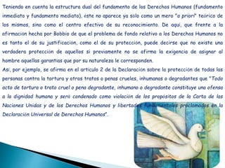 Teniendo en cuenta la estructura dual del fundamento de los Derechos Humanos (fundamento
inmediato y fundamento mediato), éste no aparece ya sólo como un mero "a priori" teórico de
los mismos, sino como el centro efectivo de su reconocimiento. De aquí, que frente a la
afirmación hecha por Bobbio de que el problema de fondo relativo a los Derechos Humanos no
es tanto el de su justificación, como el de su protección, puede decirse que no existe una
verdadera protección de aquellos si previamente no se afirma la exigencia de asignar al
hombre aquellas garantías que por su naturaleza le corresponden.
Así, por ejemplo, se afirma en el artículo 2 de la Declaración sobre la protección de todas las
personas contra la tortura y otros tratos o penas crueles, inhumanas o degradantes que "Todo
acto de tortura o trato cruel o pena degradante, inhumano o degradante constituye una ofensa
a la dignidad humana y será condenado como violación de los propósitos de la Carta de las
Naciones Unidas y de los Derechos Humanos y libertades fundamentales proclamados en la
Declaración Universal de Derechos Humanos”.
 