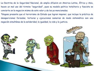 La Doctrina de la Seguridad Nacional, de amplia difusión en América Latina, África y Asia,
hacen un mal uso del término "seguridad", pues su modelo político totalitario y fascista se
convierte en la negación misma de este valor y de los ya mencionados.
Téngase presente que el terrorismo de Estado que logran imponer, que incluye la práctica de
desapariciones forzadas, torturas y ejecuciones sumarias de modo sistemático son una
negación simultánea de la solidaridad, la igualdad, la vida y la justicia.
 