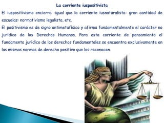 La corriente iuspositivista
El iuspositivismo encierra -igual que la corriente iusnaturalista- gran cantidad de
escuelas: normativismo legalista, etc.
El positivismo es de signo antimetafísico y afirma fundamentalmente el carácter no
jurídico de los Derechos Humanos. Para esta corriente de pensamiento el
fundamento jurídico de los derechos fundamentales se encuentra exclusivamente en
las mismas normas de derecho positivo que los reconocen.
 