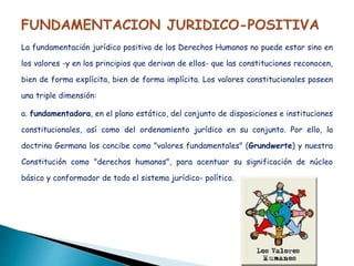 La fundamentación jurídico positiva de los Derechos Humanos no puede estar sino en
los valores -y en los principios que derivan de ellos- que las constituciones reconocen,
bien de forma explícita, bien de forma implícita. Los valores constitucionales poseen
una triple dimensión:
a. fundamentadora, en el plano estático, del conjunto de disposiciones e instituciones
constitucionales, así como del ordenamiento jurídico en su conjunto. Por ello, la
doctrina Germana los concibe como "valores fundamentales" (Grundwerte) y nuestra
Constitución como "derechos humanos", para acentuar su significación de núcleo
básico y conformador de todo el sistema jurídico- político.
 