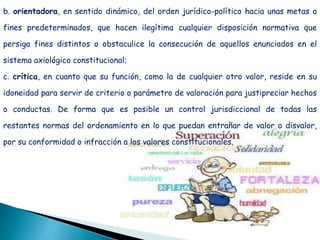 b. orientadora, en sentido dinámico, del orden jurídico-político hacia unas metas o
fines predeterminados, que hacen ilegítima cualquier disposición normativa que
persiga fines distintos o obstaculice la consecución de aquellos enunciados en el
sistema axiológico constitucional;
c. crítica, en cuanto que su función, como la de cualquier otro valor, reside en su
idoneidad para servir de criterio o parámetro de valoración para justipreciar hechos
o conductas. De forma que es posible un control jurisdiccional de todas las
restantes normas del ordenamiento en lo que puedan entrañar de valor o disvalor,
por su conformidad o infracción a los valores constitucionales.
 