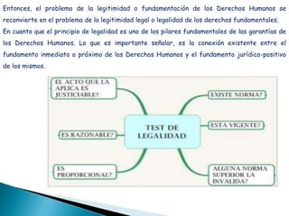 Entonces, el problema de la legitimidad o fundamentación de los Derechos Humanos se
reconvierte en el problema de la legitimidad legal o legalidad de los derechos fundamentales.
En cuanto que el principio de legalidad es uno de los pilares fundamentales de las garantías de
los Derechos Humanos. Lo que es importante señalar, es la conexión existente entre el
fundamento inmediato o próximo de los Derechos Humanos y el fundamento jurídico-positivo
de los mismos.
 