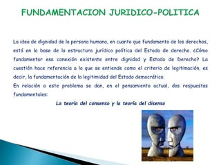 La idea de dignidad de la persona humana, en cuanto que fundamento de los derechos,
está en la base de la estructura jurídico política del Estado de derecho. ¿Cómo
fundamentar esa conexión existente entre dignidad y Estado de Derecho? La
cuestión hace referencia a lo que se entiende como el criterio de legitimación, es
decir, la fundamentación de la legitimidad del Estado democrático.
En relación a este problema se dan, en el pensamiento actual, dos respuestas
fundamentales:
La teoría del consenso y la teoría del disenso
 