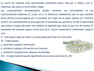 La teoría del consenso está representada actualmente sobre todo por J. Rawls y por J.
Habermas, que sigue en cierto modo a Appel.
Los consensualistas contemporáneos pueden encontrar sus antecedentes en los
contractualistas modernos (J. Locke, etc.), la diferencia fundamental está en que mientras
éstos últimos se preocupaban por el problema del origen de un poder legítimo (el "contrato
social"), los consensualistas se preocupan por el mecanismo que garantice no sólo la legitimidad
(que alude al origen) del poder sino también su legalidad (que alude al ejercicio del mismo). El
mecanismo del consenso supone cierta ética de la "acción comunicativa" (Habermas), según la
cual:
I.- Todo sujeto capaz de hablar y actuar puede participar en la discusión.
II.- Todos pueden:
a. cuestionar cualquier información,
b. introducir cualquier afirmación en el discurso,
c. manifestar sus posiciones, deseos y necesidades.
III.- A ningún hablante puede impedírsele el uso de sus derechos (I y II)
 