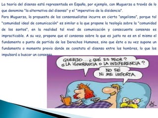 La teoría del disenso está representada en España, por ejemplo, con Muguerza a través de lo
que denomina "la alternativa del disenso" y el "imperativo de la disidencia".
Para Muguerza, la propuesta de los consensualistas incurre en cierto “angelismo”, porque tal
"comunidad ideal de comunicación" es similar a la que propone la teología sobre la "comunidad
de los santos", en la realidad tal nivel de comunicación y consecuente consenso es
impracticable. A su vez, propone que el consenso sobre lo que es justo no es en sí mismo el
fundamento o punto de partida de los Derechos Humanos, sino que éste a su vez supone un
fundamento o momento previo donde se constata el disenso entre los hombres, lo que los
impulsará a buscar un consenso.
 