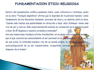 Dentro del pensamiento católico podemos tomar como referencia a Schmaus, quien
en su obra "Teología dogmática" afirma que la dignidad de la persona humana -como
fundamento de los Derechos Humanos- proviene de Dios y su destino está en Dios.
"Cuanto más realiza sus posibilidades en dirección a Dios -dice Schmaus- tanto más
rico de ser y real es. Esta autorrealización alcanza su coronación en la plenitud junto
a Dios. En Él llegamos a nuestra verdadera mismidad".
Con esa misma base teológica afirma Steinbüchel, en un plano estrictamente humano,
que lo que caracteriza esencialmente al ser personal es la "autoposesión" de su ser y
de sus actos, la intimidad siempre viva de su mundo propio, la autodeterminación y
autoconfiguración de un ser insubstituíble, irrepetíble, cerrado en sí y capaz de
disponer de sí mismo“.
 