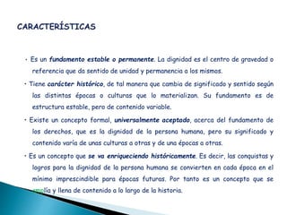 • Es un fundamento estable o permanente. La dignidad es el centro de gravedad o
referencia que da sentido de unidad y permanencia a los mismos.
• Tiene carácter histórico, de tal manera que cambia de significado y sentido según
las distintas épocas o culturas que lo materializan. Su fundamento es de
estructura estable, pero de contenido variable.
• Existe un concepto formal, universalmente aceptado, acerca del fundamento de
los derechos, que es la dignidad de la persona humana, pero su significado y
contenido varía de unas culturas a otras y de una épocas a otras.
• Es un concepto que se va enriqueciendo históricamente. Es decir, las conquistas y
logros para la dignidad de la persona humana se convierten en cada época en el
mínimo imprescindible para épocas futuras. Por tanto es un concepto que se
amplía y llena de contenido a lo largo de la historia.
 