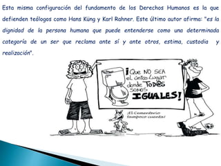 Esta misma configuración del fundamento de los Derechos Humanos es la que
defienden teólogos como Hans Küng y Karl Rahner. Este último autor afirma: "es la
dignidad de la persona humana que puede entenderse como una determinada
categoría de un ser que reclama ante sí y ante otros, estima, custodia y
realización".
 