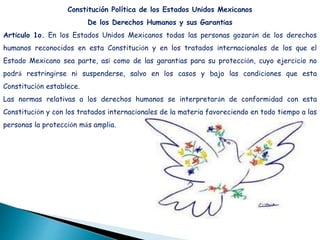 Constitución Política de los Estados Unidos Mexicanos
De los Derechos Humanos y sus Garantías
Artículo 1o. En los Estados Unidos Mexicanos todas las personas gozarán de los derechos
humanos reconocidos en esta Constitución y en los tratados internacionales de los que el
Estado Mexicano sea parte, así como de las garantías para su protección, cuyo ejercicio no
podrá restringirse ni suspenderse, salvo en los casos y bajo las condiciones que esta
Constitución establece.
Las normas relativas a los derechos humanos se interpretarán de conformidad con esta
Constitución y con los tratados internacionales de la materia favoreciendo en todo tiempo a las
personas la protección más amplia.
 