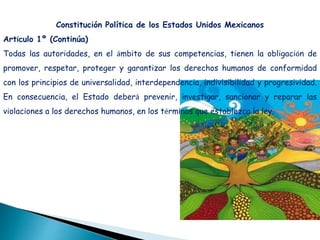 Constitución Política de los Estados Unidos Mexicanos
Artículo 1º (Continúa)
Todas las autoridades, en el ámbito de sus competencias, tienen la obligación de
promover, respetar, proteger y garantizar los derechos humanos de conformidad
con los principios de universalidad, interdependencia, indivisibilidad y progresividad.
En consecuencia, el Estado deberá prevenir, investigar, sancionar y reparar las
violaciones a los derechos humanos, en los términos que establezca la ley.
 