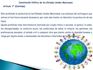 Está prohibida la esclavitud en los Estados Unidos Mexicanos. Los esclavos del extranjero que
entren al territorio nacional alcanzarán, por este solo hecho, su libertad y la protección de las
leyes.
Queda prohibida toda discriminación motivada por origen étnico o nacional, el género, la edad,
las discapacidades, la condición social, las condiciones de salud, la religión, las opiniones, las
preferencias sexuales, el estado civil o cualquier otra que atente contra la dignidad humana y
tenga por objeto anular o menoscabar los derechos y libertades de las personas.
Constitución Política de los Estados Unidos Mexicanos
Artículo 1º (Continúa)
 