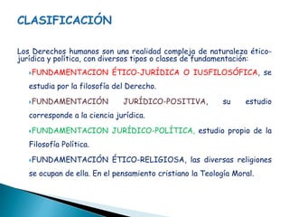Los Derechos humanos son una realidad compleja de naturaleza ético-
jurídica y política, con diversos tipos o clases de fundamentación:
FUNDAMENTACION ÉTICO-JURÍDICA O IUSFILOSÓFICA, se
estudia por la filosofía del Derecho.
FUNDAMENTACIÓN JURÍDICO-POSITIVA, su estudio
corresponde a la ciencia jurídica.
FUNDAMENTACION JURÍDICO-POLÍTICA, estudio propio de la
Filosofía Política.
FUNDAMENTACIÓN ÉTICO-RELIGIOSA, las diversas religiones
se ocupan de ella. En el pensamiento cristiano la Teología Moral.
 
