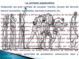 • La corriente iusnaturalista:
Comprende una gran cantidad de escuelas: tomista, escuela del derecho
natural racionalista, neotomismo, marxismo humanista, etc.
Tiene carácter metafísico y afirma la naturaleza jurídica de los Derechos
Humanos.
El fundamento del derecho positivo -y, consiguientemente, de los derechos
fundamentales- se encuentra en los Derechos Humanos en cuanto que son
derechos que corresponden, "per se", a la naturaleza humana. De ahí que
ese fundamento se encuentre en lo único de la naturaleza humana respecto
de los demás seres: su especial dignidad. Pero, dado que por dignidad se
entiende la condición por la que se merece algo. Para evitar caer en una
definición circular, el iusnaturalismo afirma que aquello por lo que el
hombre se hace merecedor de todos estos derechos es libertad, que
supone racionalidad, posibilidad de autodominio, comunicación, amor y
solidaridad.
 