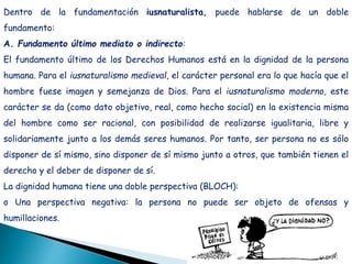 Dentro de la fundamentación iusnaturalista, puede hablarse de un doble
fundamento:
A. Fundamento último mediato o indirecto:
El fundamento último de los Derechos Humanos está en la dignidad de la persona
humana. Para el iusnaturalismo medieval, el carácter personal era lo que hacía que el
hombre fuese imagen y semejanza de Dios. Para el iusnaturalismo moderno, este
carácter se da (como dato objetivo, real, como hecho social) en la existencia misma
del hombre como ser racional, con posibilidad de realizarse igualitaria, libre y
solidariamente junto a los demás seres humanos. Por tanto, ser persona no es sólo
disponer de sí mismo, sino disponer de sí mismo junto a otros, que también tienen el
derecho y el deber de disponer de sí.
La dignidad humana tiene una doble perspectiva (BLOCH):
o Una perspectiva negativa: la persona no puede ser objeto de ofensas y
humillaciones.
 