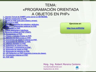 LOGO
Msig. Ing. Robert Moreira Centeno
mcrobertw@hotmail.com
Septiembre de 2016
TEMA:
«PROGRAMACIÓN ORIENTADA
A OBJETOS EN PHP»
1.- Usando Tomcat de XAMPP como server en NETBEANS.
2.- Método constructor en PHP.
3.- typekit en PHP (solo para clases y arrays).
4.- Herencia en PHP.
5.- Acceso y visibilidad de métodos y atributos.
6.- Métodos y propiedades estáticas en PHP.
7.- Constantes en PHP.
8.- Clases abstractas e interfaces.
9.- Herencia múltiple en PHP (TRAIT).
10.- Excepciones en PHP.
11.- Clases y métodos finales en PHP.
12.- Métodos de destrucción en PHP.
13.- Conversión de objeto a cadenas en PHP.
14.- Sobrecarga de métodos en PHP.
15.- Objetos clonados en PHP.
16.- Autocarga de clases en PHP.
17.- Paquetes y namespaces en PHP .
18.- Búsqueda de clases en PHP.
19.- Búsqueda de métodos en PHP.
20.- API Reflection en PHP (ingeniería inversa de clases).
21.- Constantes mágicas en PHP.
22.- PHP UNIT.
Ejercicios en:
http://ouo.io/IOUUkj
 