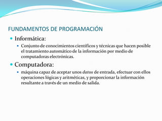 FUNDAMENTOS DE PROGRAMACIÓN
 Informática:
   Conjunto de conocimientos científicos y técnicas que hacen posible
    el tratamiento automático de la información por medio de
    computadoras electrónicas.
 Computadora:
   máquina capaz de aceptar unos datos de entrada, efectuar con ellos
    operaciones lógicas y aritméticas, y proporcionar la información
    resultante a través de un medio de salida.
 