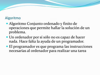Algoritmo
 Algoritmo Conjunto ordenado y finito de
  operaciones que permite hallar la solución de un
  problema.
 Un ordenador por sí sólo no es capaz de hacer
  nada. Hace falta la ayuda de un programador.
 El programador es que programa las instrucciones
  necesarias al ordenador para realizar una tarea
 
