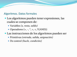 Algoritmos. Datos formales
 Los algoritmos pueden tener expresiones, las
  cuales se componen de:
    Variables (x, resta, saldo)
    Operadores (+, -, *, >, <, Y(AND))
 Las instrucciones de los algoritmos pueden ser
    Primitivas (entrada, salida, asignación)
    De control (bucle, condición)
 