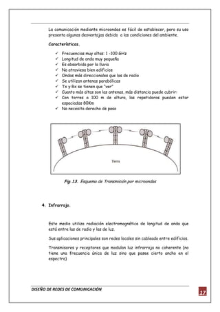 DISEÑO DE REDES DE COMUNICACIÓN
17
La comunicación mediante microondas es fácil de establecer, pero su uso
presenta algunas desventajas debido a las condiciones del ambiente.
Características.
 Frecuencias muy altas: 1 -100 GHz
 Longitud de onda muy pequeña
 Es absorbida por la lluvia
 No atraviesa bien edificios
 Ondas más direccionales que las de radio
 Se utilizan antenas parabólicas
 Tx y Rx se tienen que “ver”
 Cuanto más altas son las antenas, más distancia puede cubrir:
 Con torres a 100 m de altura, las repetidoras pueden estar
espaciadas 80Km
 No necesita derecho de paso
Fig.13. Esquema de Transmisión por microondas
4. Infrarrojo.
Este medio utiliza radiación electromagnética de longitud de onda que
está entre las de radio y las de luz.
Sus aplicaciones principales son redes locales sin cableado entre edificios.
Transmisores y receptores que modulan luz infrarroja no coherente (no
tiene una frecuencia única de luz sino que posee cierto ancho en el
espectro)
 