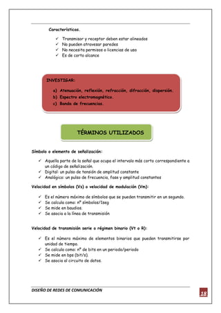 DISEÑO DE REDES DE COMUNICACIÓN
18
Características.
 Transmisor y receptor deben estar alineados
 No pueden atravesar paredes
 No necesita permisos o licencias de uso
 Es de corto alcance
TÉRMINOS UTILIZADOS
Símbolo o elemento de señalización:
 Aquella parte de la señal que ocupa el intervalo más corto correspondiente a
un código de señalización.
 Digital: un pulso de tensión de amplitud constante
 Analógico: un pulso de frecuencia, fase y amplitud constantes
Velocidad en símbolos (Vs) o velocidad de modulación (Vm):
 Es el número máximo de símbolos que se pueden transmitir en un segundo.
 Se calcula como: nº símbolos/1seg
 Se mide en baudios.
 Se asocia a la línea de transmisión
Velocidad de transmisión serie o régimen binario (Vt o R):
 Es el número máximo de elementos binarios que pueden transmitirse por
unidad de tiempo.
 Se calcula como: nº de bits en un periodo/periodo
 Se mide en bps (bit/s).
 Se asocia al circuito de datos.
INVESTIGAR:
a) Atenuación, reflexión, refracción, difracción, dispersión.
b) Espectro electromagnético.
c) Banda de frecuencias.
 