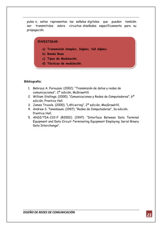 DISEÑO DE REDES DE COMUNICACIÓN
23
pulso s, estos representan las señales digitales que pueden también
ser transmitidos sobre circuitos diseñados específicamente para su
propagación.
Bibliografía:
1. Behrouz A. Forouzan. (2002). “Transmisión de datos y redes de
comunicaciones”, 2ª edición, McGrawHill.
2. William Stallings. (2000). “Comunicaciones y Redes de Computadores”, 6ª
edición, Prentice Hall.
3. James Truvole. (2000). “LAN wiring”, 2ª edición, MacGrawHill,
4. Andrew S. Tanenbaum. (1997). “Redes de Computadoras”, 3a edición,
Prentice Hall.
5. ANSI/TIA-232-F (R2002). (1997). “Interface Between Data Terminal
Equipment and Data Circuit-Terminating Equipment Employing Serial Binary
Data Interchange”.
INVESTIGAR:
a) Transmisión Simplex, Dúplex, full dúplex.
b) Banda Base
c) Tipos de Modulación.
d) Técnicas de modulación.
 