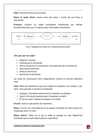 DISEÑO DE REDES DE COMUNICACIÓN
6
Nodo: localización física de un proceso.
Enlace (o medio físico): vínculo entre dos nodos, a través del cual fluye la
información.
Protocolo: conjunto de reglas previamente establecidas que definen
procedimientos para que 2 ó más procesos intercambien información.
Fig. 4. Diagrama de flujo de la comunicación de datos
¿Por qué usar las redes?
Compartir recursos
Fiabilidad de la información
Ahorro de gastos en la transmisión t procesamiento de la información.
Aplicaciones multimedia
Comercio electrónico
Gestión de la información.
Las redes de comunicación entre computadores constan de diversos elementos
como:
Canal: Medio de transmisión al que se le acoplan un transmisor y un receptor y, por
tanto, tiene asociado un sentido de transmisión
 Analógico: información suministrada al transmisor es analógica
 Digital: información suministrada al transmisor es digital
 El tipo de canal lo imponen los equipos, no el medio
Circuito: Canal en cada sentido de transmisión
Enlace: Circuito con controladores de los equipos terminales de datos (camino de
transmisión entre Tx y Rx)
Enlace directo: Enlace en el que la señal se propaga sin usar dispositivos
intermedios que no sean amplificadores o repetidores
 