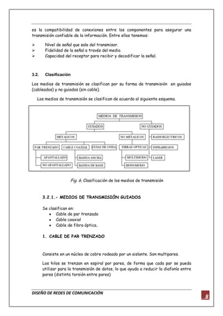 DISEÑO DE REDES DE COMUNICACIÓN
8
es la compatibilidad de conexiones entre los componentes para asegurar una
transmisión confiable de la información. Entre ellos tenemos:
 Nivel de señal que sale del transmisor.
 Fidelidad de la señal a través del medio.
 Capacidad del receptor para recibir y decodificar la señal.
3.2. Clasificación
Los medios de transmisión se clasifican por su forma de transmisión en guiados
(cableados) y no guiados (sin cable).
Los medios de transmisión se clasifican de acuerdo al siguiente esquema.
Fig. 6. Clasificación de los medios de transmisión
3.2.1.- MEDIOS DE TRANSMISIÓN GUIADOS
Se clasifican en:
Cable de par trenzado
Cable coaxial
Cable de fibra óptica.
1. CABLE DE PAR TRENZADO
Consiste en un núcleo de cobre rodeado por un aislante. Son multipares.
Los hilos se trenzan en espiral por pares, de forma que cada par se pueda
utilizar para la transmisión de datos, lo que ayuda a reducir la diafonía entre
pares (distinta torsión entre pares)
 