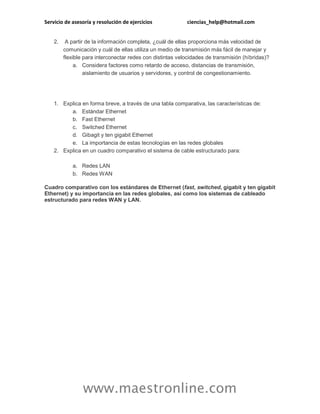 Servicio de asesoría y resolución de ejercicios ciencias_help@hotmail.com 
www.maestronline.com 
2. A partir de la información completa, ¿cuál de ellas proporciona más velocidad de comunicación y cuál de ellas utiliza un medio de transmisión más fácil de manejar y flexible para interconectar redes con distintas velocidades de transmisión (híbridas)? a. Considera factores como retardo de acceso, distancias de transmisión, aislamiento de usuarios y servidores, y control de congestionamiento. 
1. Explica en forma breve, a través de una tabla comparativa, las características de: a. Estándar Ethernet b. Fast Ethernet c. Switched Ethernet d. Gibagit y ten gigabit Ethernet e. La importancia de estas tecnologías en las redes globales 2. Explica en un cuadro comparativo el sistema de cable estructurado para: a. Redes LAN b. Redes WAN Cuadro comparativo con los estándares de Ethernet (fast, switched, gigabit y ten gigabit Ethernet) y su importancia en las redes globales, así como los sistemas de cableado estructurado para redes WAN y LAN. 