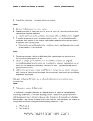 Servicio de asesoría y resolución de ejercicios ciencias_help@hotmail.com
www.maestronline.com
2. Analicen los resultados y compartan los demás equipos.
Parte 2.
3. Continúen trabajando con su mismo equipo.
4. Realicen una lluvia de ideas para escoger el tipo de medio de transmisión que utilizarían
para conectar los pisos del edificio.
a. ¿Cuáles creen que son las ventajas y desventajas del medio de transmisión elegido?
5. El hospital desea que se genere su esquema de conexión, y se ha observado que los
obstáculos entre hospital y clínica hacen improbable que se pueda utilizar cualquier tipo
de cableado entre las dos partes.
a. Recomienden una opción inalámbrica y justifiquen, contra las otras opciones, por qué
eligieron esa opción en particular.
Parte 3.
6. Con su mismo equipo, realicen una lluvia de ideas para escoger una herramienta de
dibujo para dibujar un ejemplo de red.
7. Dibujen un ejemplo que muestre los pisos de un edificio genérico, que tenga 35
computadoras cada uno de los pisos, que muestre cómo enlazaría los dos pisos, con un
distribuidor del edificio y un distribuidor intermedio de piso, y cómo enlazaría el edificio
genérico con el hospital.
8. ¿Cómo creen que se va a emplear la red? Generen 5 preguntas que ustedes crean que
sería importante preguntarle al encargado del proyecto para poder cubrir las necesidades
del proyecto del hospital.
Nota para el alumno: Considera que tu actividad debe estar documentada (proceso) y
fundamentada.
Parte 1.
1. Reúnanse en equipos de 3 personas.
Las especificaciones y terminaciones de cable de red a fin de asegurar interoperabilidad,
seguridad y rendimiento, en las redes de computadoras y dispositivos, son prácticamente
estándares que se siguen al implementar proyectos de sistemas de cableado estructurados.
Se te solicita a ti y a tu grupo de trabajo colaborativo describir los lineamientos que establecen
las siguientes especificaciones y recomendaciones para llevarlo a cabo:
a. TIA/EIA-568-B
b. TIA/EIA-569-B
 