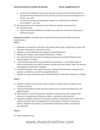 Servicio de asesoría y resolución de ejercicios ciencias_help@hotmail.com
www.maestronline.com
a. ¿Crees que el saber los costos te da una idea muy cercana al costo de inversión en
equipamiento de switches de red, así como los costos de reposición de equipo en un
futuro?, ¿por qué?
b. ¿Crees que es parte de la planeación integral de infraestructura de redes de
comunicación?, ¿por qué?
12. Suponiendo que en la empresa en la que laboras te solicitan la renovación de
los switches de red.
a. ¿Qué herramientas utilizarías para estimar los costos de inversión en redes que se
tendrían que usar?
Nota para el alumno: Considera que tu actividad debe estar documentada (proceso) y
fundamentada.
Parte 1
1. Reúnanse en equipos de 3 personas. Recuerden utilizar Skype, Google Docs o algún otro
chat para comunicarse y compartir archivos.
2. Elaboren una lista resaltando las ventajas de switched Ethernet.
3. Discutan las ventajas y desventajas de Ethernet a 10 Mbps.
4. Con esta información discutan las ventajas de implementar switched Ethernet contra
Ethernet básica a 10 Mbps.
5. ¿Cuál de ellas proporciona más velocidad de comunicación, y cuál de ellas utiliza un
medio de transmisión más fácil de manejar y flexible para interconectar redes con distintas
velocidades de transmisión? (hibridas).
6. Consideren factores como retardo de acceso, distancias de transmisión, aislamiento de
usuarios y servidores, y control de congestionamiento.
7. Realicen una tabla comparativa entre switched Ethernet contra Ethernet básica a 10 Mbps
Parte 2
8. Dibujen un diagrama para mostrar cómo y dónde un switch podría ser usado en una
corporación grande.
9. Listen los fabricantes de switch de básico hasta el de 12 puertos nominales para LAN
gigabit Ethernet.
10. Recomienden un switch. Recuerden considerar el número de puertos, disipación de
potencia, con capacidad de tolerancia a fallas y opciones de administración.
11. Agreguen al diagrama del punto 1los costos, tamaños y capacidades de un switch de 12
puertos nominales para LAN gigabit Ethernet. Recuerden considerar el número de
puertos, disipación de potencia, con capacidad de tolerancia a fallas y opciones de
administración.
Parte 3
12. Lean el siguiente caso:
 