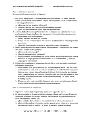 Servicio de asesoría y resolución de ejercicios ciencias_help@hotmail.com
www.maestronline.com
Parte 1. Conociendo las redes
De manera individual, responde lo siguiente:
1. Hoy en día las personas ya no pueden estar incomunicadas, y la mayor parte ya
cuenta con un celular, computadora o algún otro dispositivo con el cual se conecta
a Internet, por lo anterior:
a. ¿Cómo crees que funciona el Internet?
b. ¿Cómo crees que nos comunicamos a través del Internet?
c. ¿Qué tipo de información envías o recibes por Internet?
2. Además, todos formamos parte de las redes sociales de una u otra forma, ya sea
por Facebook, Skype, YouTube, etc. (comparten información, fotos, documentos,
etc.) además de otros tipos de redes.
a. Enlista las redes sociales que conoces.
b. Indaga con tus compañeros de clase cuál es la red social más utilizada por ellos
y por qué.
c. ¿Cuántos tipos de redes, además de las sociales, crees que existen?
3. Manda un correo electrónico de tu celular o computadora a una persona que vive en
otro país o en otra ciudad y analiza:
a. ¿Cómo viaja este mensaje?
b. ¿Por dónde pasa? ¿Qué ruta sigue?
c. Cuando mandas dos mensajes uno detrás de otro, supón que el mensaje sale de
tu ciudad de origen y el destino es Alemania en la ciudad de Ulm ¿Crees que
viajan por la misma ruta?
4. Existen diferentes tipos de redes dependiendo el área en la que estén conectadas y
cómo estén conectadas:
a. Crea una lista en la que clasifiques qué tipo de red (WAN, MAN, LAN, etc.) crees
que tienes en tu casa, en la escuela, en las oficinas de un familiar cercano, en un
hotel cercano y en un cibercafé, esto a nivel local. A nivel mundial qué tipos de
redes crees que tiene una empresa como Microsoft que tiene sucursales en todo
el mundo, suponiendo que tiene sucursales en Monterrey, DF, Japón, Chile,
Canadá y España.
b. Dibuja una red a nivel mundial en la que se representen las redes que enlistaste
y describe la función que consideras que tiene cada una.
Parte 2. Almacenamiento de información
5. Organicen equipos de 3 integrantes y realicen los siguientes pasos.
6. En las computadoras almacenamos fotos, tareas, música, archivos, etc. Si quieres
almacenar música en un celular o en algún dispositivo de almacenamiento como
USB, disco portable o en un DVD.
a. ¿Qué unidades de medición de almacenamiento de información conocen?
b. ¿Cómo miden cuánta información pueden guardar en un celular o en una unidad
de memoria USB o en un DVD? Si tienen la siguiente lista de imágenes:
 