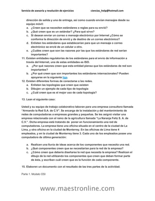 Servicio de asesoría y resolución de ejercicios ciencias_help@hotmail.com
www.maestronline.com
dirección de salida y una de entrega, así como cuando envían mensajes desde su
equipo móvil:
a. ¿Creen que se necesiten estándares o reglas para su envió?
b. ¿Qué creen que es un estándar? ¿Para qué sirve?
c. Si desean enviar un correo o mensaje electrónico por Internet ¿Cómo se
conforma la dirección de envió y de destino de un correo electrónico?
d. Enlisten los estándares que establecerían para que un mensaje o correo
electrónico se envié de un celular a otro.
e. ¿Cuáles creen que son las razones por las que los estándares de red serían
importantes?
11. Existen entidades regulatorias de los estándares para el envío de información a
través del Internet, una de estas entidades es ISO.
a. ¿Por qué razones creen que esta entidad piensa que los estándares de red son
importantes?
b. ¿Por qué creen que son importantes los estándares internacionales? Pueden
apoyarse en la siguiente liga.
12. Existen diferentes formas de conectarse a las redes.
a. Enlisten las topologías que creen que existen
b. Dibujen un ejemplo de cada tipo de topología
c. ¿Cuál creen que es el mejor uso de cada topología?
13. Lean el siguiente caso:
Usted y su equipo de trabajo colaborativo laboran para una empresa consultora llamada
“Armando la Red S.A. de C.V”. Se encarga de la instalación y del mantenimiento de
redes de computadoras a empresas grandes y pequeñas. Se les asignó visitar una
empresa relacionada con el ramo de la agricultura llamada “La Naranja Feliz S. A. de
C.V.”. Dicha empresa está tratando de poner en funcionamiento una red de
computadoras. La empresa tiene una oficina situada en el centro de la ciudad de La
Lima, y otra oficina en la ciudad de Monterrey. En las oficinas de Lima tiene 4
empleados, y en la ciudad de Monterrey tiene 3. Cada uno de los empleados posee una
computadora de última generación:
a. Realicen una lluvia de ideas acerca de los componentes que necesita una red.
b. ¿Qué componentes creen que se necesitarían para la red de la empresa?
c. ¿Cómo creen que debería diseñarse la red que necesita la empresa? Realicen el
dibujo de la red utilizando los componentes que creen que deban formar parte
de ésta, y escriban cuál creen que es la función de cada componente.
15. Elaboren un documento con el resultado de las tres partes de la actividad.
Parte 1. Modelo OSI
 