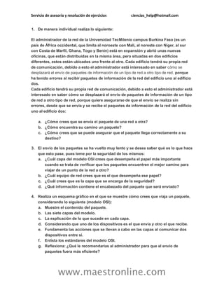 Servicio de asesoría y resolución de ejercicios ciencias_help@hotmail.com
www.maestronline.com
1. De manera individual realiza lo siguiente:
El administrador de la red de la Universidad TecMilenio campus Burkina Faso (es un
país de África occidental, que limita al noroeste con Malí, al noreste con Níger, al sur
con Costa de Marfil, Ghana, Togo y Benín) está en expansión y abrió unas nuevas
oficinas, que están distribuidas en la misma área, pero situadas en dos edificios
diferentes, estos están ubicados uno frente al otro. Cada edificio tendrá su propia red
de comunicación, debido a esto el administrador está interesado en saber cómo se
desplazará el envío de paquetes de información de un tipo de red a otro tipo de red, porque
ha tenido errores al recibir paquetes de información de la red del edificio uno al edificio
dos.
Cada edificio tendrá su propia red de comunicación, debido a esto el administrador está
interesado en saber cómo se desplazará el envío de paquetes de información de un tipo
de red a otro tipo de red, porque quiere asegurarse de que el envío se realiza sin
errores, desde que se envía y se recibe el paquetes de información de la red del edificio
uno al edificio dos:
a. ¿Cómo crees que se envía el paquete de una red a otra?
b. ¿Cómo encuentra su camino un paquete?
c. ¿Cómo crees que se puede asegurar que el paquete llega correctamente a su
destino?
3. El envío de los paquetes se ha vuelto muy lento y se desea saber qué es lo que hace
que esto pase, pues teme por la seguridad de los mismos:
a. ¿Cuál capa del modelo OSI crees que desempeña el papel más importante
cuando se trata de verificar que los paquetes encuentren el mejor camino para
viajar de un punto de la red a otro?
b. ¿Cuál equipo de red crees que es el que desempeña ese papel?
c. ¿Cuál crees que es la capa que se encarga de la seguridad?
d. ¿Qué información contiene el encabezado del paquete que será enviado?
4. Realiza un esquema gráfico en el que se muestre cómo crees que viaja un paquete,
considerando lo siguiente (modelo OSI):
a. Muestre el contenido del paquete.
b. Las siete capas del modelo.
c. La explicación de lo que sucede en cada capa.
d. Considerando que uno de los dispositivos es el que envía y otro el que recibe.
e. Fundamenta las acciones que se llevan a cabo en las capas al comunicar dos
dispositivos entre sí.
f. Enlista los estándares del modelo OSI.
g. Reflexiona: ¿Qué le recomendarías al administrador para que el envío de
paquetes fuera más eficiente?
 