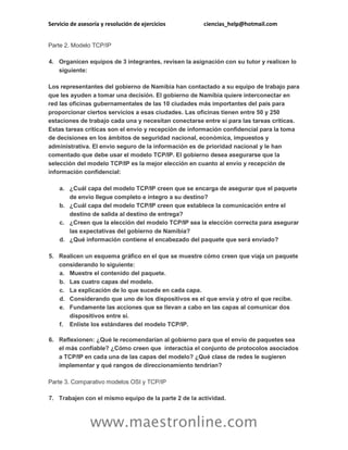 Servicio de asesoría y resolución de ejercicios ciencias_help@hotmail.com
www.maestronline.com
Parte 2. Modelo TCP/IP
4. Organicen equipos de 3 integrantes, revisen la asignación con su tutor y realicen lo
siguiente:
Los representantes del gobierno de Namibia han contactado a su equipo de trabajo para
que les ayuden a tomar una decisión. El gobierno de Namibia quiere interconectar en
red las oficinas gubernamentales de las 10 ciudades más importantes del país para
proporcionar ciertos servicios a esas ciudades. Las oficinas tienen entre 50 y 250
estaciones de trabajo cada una y necesitan conectarse entre sí para las tareas críticas.
Estas tareas críticas son el envío y recepción de información confidencial para la toma
de decisiones en los ámbitos de seguridad nacional, económica, impuestos y
administrativa. El envío seguro de la información es de prioridad nacional y le han
comentado que debe usar el modelo TCP/IP. El gobierno desea asegurarse que la
selección del modelo TCP/IP es la mejor elección en cuanto al envío y recepción de
información confidencial:
a. ¿Cuál capa del modelo TCP/IP creen que se encarga de asegurar que el paquete
de envío llegue completo e íntegro a su destino?
b. ¿Cuál capa del modelo TCP/IP creen que establece la comunicación entre el
destino de salida al destino de entrega?
c. ¿Creen que la elección del modelo TCP/IP sea la elección correcta para asegurar
las expectativas del gobierno de Namibia?
d. ¿Qué información contiene el encabezado del paquete que será enviado?
5. Realicen un esquema gráfico en el que se muestre cómo creen que viaja un paquete
considerando lo siguiente:
a. Muestre el contenido del paquete.
b. Las cuatro capas del modelo.
c. La explicación de lo que sucede en cada capa.
d. Considerando que uno de los dispositivos es el que envía y otro el que recibe.
e. Fundamente las acciones que se llevan a cabo en las capas al comunicar dos
dispositivos entre sí.
f. Enliste los estándares del modelo TCP/IP.
6. Reflexionen: ¿Qué le recomendarían al gobierno para que el envío de paquetes sea
el más confiable? ¿Cómo creen que interactúa el conjunto de protocolos asociados
a TCP/IP en cada una de las capas del modelo? ¿Qué clase de redes le sugieren
implementar y qué rangos de direccionamiento tendrían?
Parte 3. Comparativo modelos OSI y TCP/IP
7. Trabajen con el mismo equipo de la parte 2 de la actividad.
 