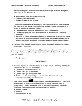Servicio de asesoría y resolución de ejercicios ciencias_help@hotmail.com
www.maestronline.com
8. Realicen un esquema comparativo entre el modelo OSI y el modelo TCP/IP y sus
estándares, el cual debe incluir:
a. Comparación entre las capas y su función.
b. Sus ventajas y desventajas.
c. Los estándares de cada modelo.
9. Cuando enviamos una carta o paquete por el correo terrestre o vía aérea, tenemos
que especificar bien la dirección de salida del paquete y la dirección de envío. Si
envías un paquete de Monterrey a Japón:
a. ¿Qué elementos creen que debe incluir la dirección de destino?
b. ¿Qué papel creen que juega el código postal en la distribución o envío de
paquetes?
c. Escriban su código postal de otro Estado de la República, el de otro país que se
encuentre en el mismo continente Americano y el de un país que se encuentre
en otro continente. Analicen ¿Qué diferencia y similitudes existen entre ellos?
10. Han observado que cada ciudad tiene un código postal para cada colonia, ciudad,
estado, país y continente:
¿Creen que de manera similar exista un código que represente las direcciones en
Internet que distinga los diferentes puntos en el mundo? ¿Cuál es este formato? ¿Cómo
está distribuido?
a. Un ejemplo es:
255.255.010.001
11. Todos los equipos de cómputo, el suyo, el de algún amigo o familiar, y el de alguna
empresa cuentan con una dirección IP.
a. ¿Qué creen que es una dirección IP?
b. ¿Cómo creen que se identifica?
c. ¿Cómo creen que está conformada?
d. Realicen un diagrama en el que se muestren las diferentes clases de
direccionamiento IP y en qué consisten.
12. En el modo comando tenemos varios códigos que nos ayudan a conocer las
direcciones IP de nuestro equipo de cómputo y conocer las condiciones de
configuración y rastreo. Entren a la línea de comando y prueben los siguientes
comandos, e indiquen cuál es la función de cada uno de ellos:
a. prompt c:users)
b. ipconfig
c. pingnetstat (-a, -e, -s);
 