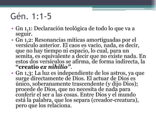 • Gn 1,1: Declaración teológica de todo lo que va a
seguir.
• Gn 1,2: Resonancias míticas amortiguadas por el
versículo anterior. El caos es vacío, nada, es decir,
que no hay tiempo ni espacio, lo cual, para un
semita, es equivalente a decir que no existe nada. En
estos dos versículos se afirma, de forma indirecta, la
“creatio ex nihilio”.
• Gn 1,3: La luz es independiente de los astros, ya que
surge directamente de Dios. El actuar de Dios es
único, soberanamente trascendente (y dijo Dios);
procede de Dios, que no necesita de nada para
conferir el ser a las cosas. Entre Dios y el mundo
está la palabra, que los separa (creador-creatura),
pero que los relaciona.
Gén. 1:1-5
 