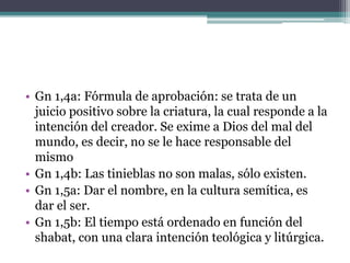 • Gn 1,4a: Fórmula de aprobación: se trata de un
juicio positivo sobre la criatura, la cual responde a la
intención del creador. Se exime a Dios del mal del
mundo, es decir, no se le hace responsable del
mismo
• Gn 1,4b: Las tinieblas no son malas, sólo existen.
• Gn 1,5a: Dar el nombre, en la cultura semítica, es
dar el ser.
• Gn 1,5b: El tiempo está ordenado en función del
shabat, con una clara intención teológica y litúrgica.
 