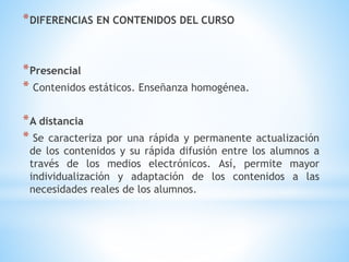 *DIFERENCIAS EN CONTENIDOS DEL CURSO
*Presencial
* Contenidos estáticos. Enseñanza homogénea.
*A distancia
* Se caracteriza por una rápida y permanente actualización
de los contenidos y su rápida difusión entre los alumnos a
través de los medios electrónicos. Así, permite mayor
individualización y adaptación de los contenidos a las
necesidades reales de los alumnos.
 