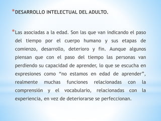 *DESARROLLO INTELECTUAL DEL ADULTO.
*Las asociadas a la edad. Son las que van indicando el paso
del tiempo por el cuerpo humano y sus etapas de
comienzo, desarrollo, deterioro y fin. Aunque algunos
piensan que con el paso del tiempo las personas van
perdiendo su capacidad de aprender, lo que se escucha en
expresiones como “no estamos en edad de aprender”,
realmente muchas funciones relacionadas con la
comprensión y el vocabulario, relacionadas con la
experiencia, en vez de deteriorarse se perfeccionan.
 