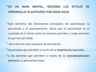 *EN UN MAPA MENTAL, DESCRIBA LOS ESTILOS DE
APRENDIZAJE PLANTEADOS POR DAVID KOLB.
*Kolb identificó dos dimensiones principales del aprendizaje: la
percepción y el procesamiento. Decía que el aprendizaje es el
resultado de la forma como las personas perciben y luego procesan
lo que han percibido
* Describió dos tipos opuestos de percepción:
*las personas que perciben a través de la experiencia concreta,
*y las personas que perciben a través de la conceptualización
abstracta (y generalizaciones).
 