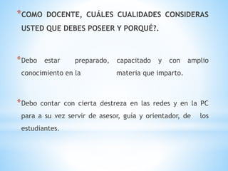 *COMO DOCENTE, CUÁLES CUALIDADES CONSIDERAS
USTED QUE DEBES POSEER Y PORQUÉ?.
*Debo estar preparado, capacitado y con amplio
conocimiento en la materia que imparto.
*Debo contar con cierta destreza en las redes y en la PC
para a su vez servir de asesor, guía y orientador, de los
estudiantes.
 