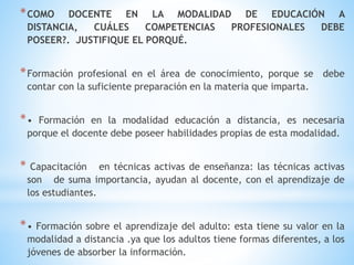 *COMO DOCENTE EN LA MODALIDAD DE EDUCACIÓN A
DISTANCIA, CUÁLES COMPETENCIAS PROFESIONALES DEBE
POSEER?. JUSTIFIQUE EL PORQUÉ.
*Formación profesional en el área de conocimiento, porque se debe
contar con la suficiente preparación en la materia que imparta.
*• Formación en la modalidad educación a distancia, es necesaria
porque el docente debe poseer habilidades propias de esta modalidad.
* Capacitación en técnicas activas de enseñanza: las técnicas activas
son de suma importancia, ayudan al docente, con el aprendizaje de
los estudiantes.
*• Formación sobre el aprendizaje del adulto: esta tiene su valor en la
modalidad a distancia .ya que los adultos tiene formas diferentes, a los
jóvenes de absorber la información.
 