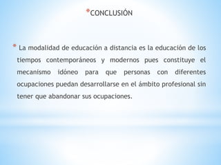 *CONCLUSIÓN
* La modalidad de educación a distancia es la educación de los
tiempos contemporáneos y modernos pues constituye el
mecanismo idóneo para que personas con diferentes
ocupaciones puedan desarrollarse en el ámbito profesional sin
tener que abandonar sus ocupaciones.
 