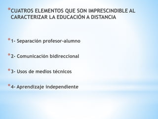 *CUATROS ELEMENTOS QUE SON IMPRESCINDIBLE AL
CARACTERIZAR LA EDUCACIÓN A DISTANCIA
*1- Separación profesor-alumno
*2- Comunicación bidireccional
*3- Usos de medios técnicos
*4- Aprendizaje independiente
 