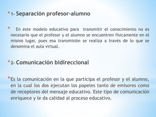 *1- Separación profesor-alumno
* En este modelo educativo para transmitir el conocimiento no es
necesario que el profesor y el alumno se encuentren físicamente en el
mismo lugar, pues esa transmisión se realiza a través de lo que se
denomina el aula virtual.
*2- Comunicación bidireccional
*Es la comunicación en la que participa el profesor y el alumno,
en la cual los dos ejecutan los papeles tanto de emisores como
de receptores del mensaje educativo. Este tipo de comunicación
enriquece y le da calidad al proceso educativo.
 