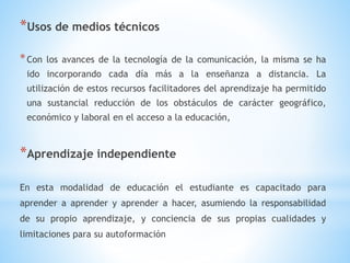 *Usos de medios técnicos
*Con los avances de la tecnología de la comunicación, la misma se ha
ido incorporando cada día más a la enseñanza a distancia. La
utilización de estos recursos facilitadores del aprendizaje ha permitido
una sustancial reducción de los obstáculos de carácter geográfico,
económico y laboral en el acceso a la educación,
*Aprendizaje independiente
En esta modalidad de educación el estudiante es capacitado para
aprender a aprender y aprender a hacer, asumiendo la responsabilidad
de su propio aprendizaje, y conciencia de sus propias cualidades y
limitaciones para su autoformación
 