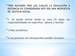 *TRES RAZONES POR LAS CUALES LA EDUCACIÓN A
DISTANCIA ES CONSIDERADA HOY DÍA UNA RESPUESTA
DE JUSTICIA SOCIAL
*1- Se puede formar desde su casa sin dejar sus
responsabilidades en especifico laboral y familiar
* 2-Mas económica
*3-Las personas con discapacidad pueden formarse.
 