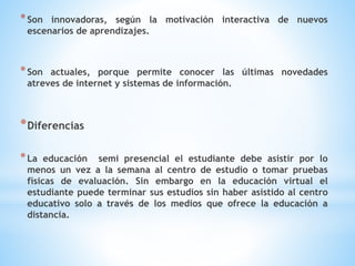 *Son innovadoras, según la motivación interactiva de nuevos
escenarios de aprendizajes.
*Son actuales, porque permite conocer las últimas novedades
atreves de internet y sistemas de información.
*Diferencias
*La educación semi presencial el estudiante debe asistir por lo
menos un vez a la semana al centro de estudio o tomar pruebas
físicas de evaluación. Sin embargo en la educación virtual el
estudiante puede terminar sus estudios sin haber asistido al centro
educativo solo a través de los medios que ofrece la educación a
distancia.
 