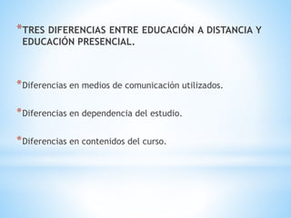 *TRES DIFERENCIAS ENTRE EDUCACIÓN A DISTANCIA Y
EDUCACIÓN PRESENCIAL.
*Diferencias en medios de comunicación utilizados.
*Diferencias en dependencia del estudio.
*Diferencias en contenidos del curso.
 